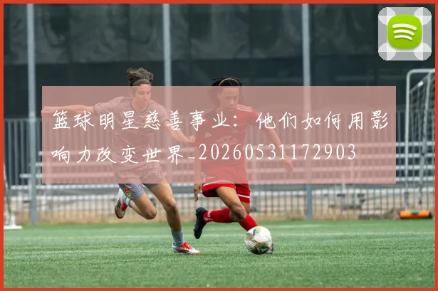 篮球明星慈善事业：他们如何用影响力改变世界_20260531172903