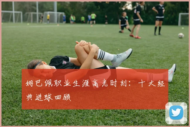 姆巴佩职业生涯高光时刻：十大经典进球回顾