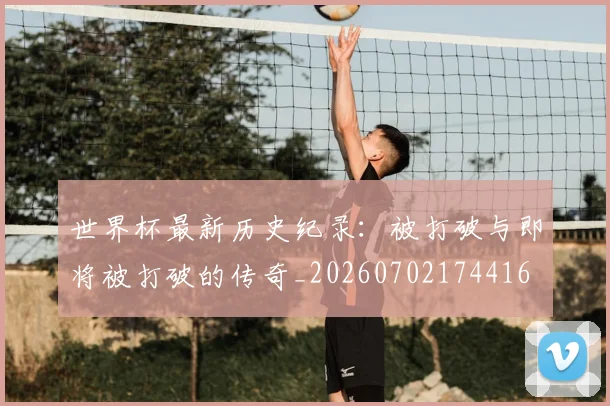 世界杯最新历史纪录：被打破与即将被打破的传奇_20260702174416