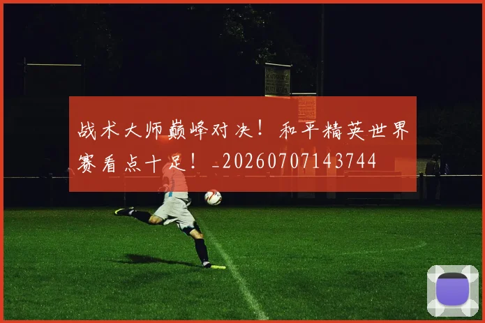 战术大师巅峰对决！和平精英世界赛看点十足！_20260707143744