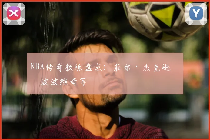 NBA传奇教练盘点：菲尔·杰克逊与波波维奇等