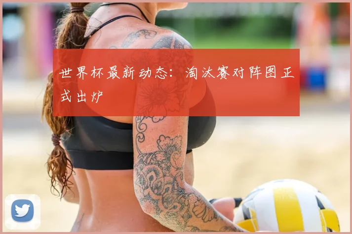 世界杯最新动态：淘汰赛对阵图正式出炉