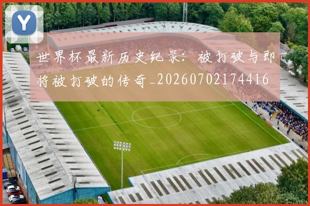 世界杯最新历史纪录：被打破与即将被打破的传奇_20260702174416