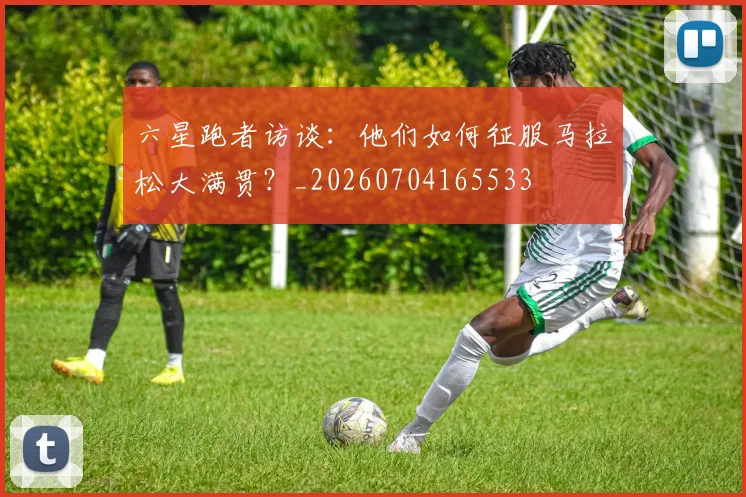 六星跑者访谈：他们如何征服马拉松大满贯？_20260704165533