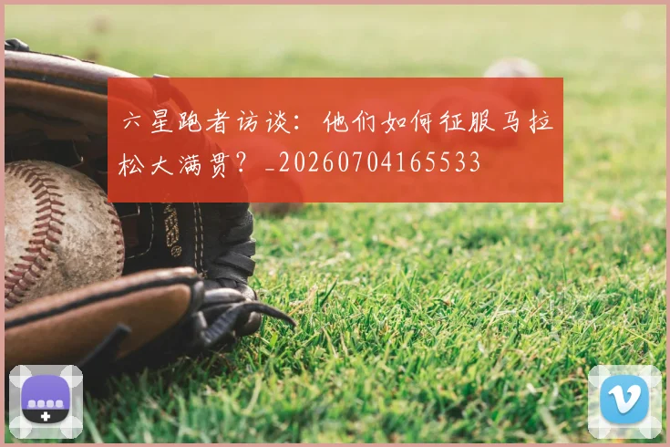 六星跑者访谈：他们如何征服马拉松大满贯？_20260704165533