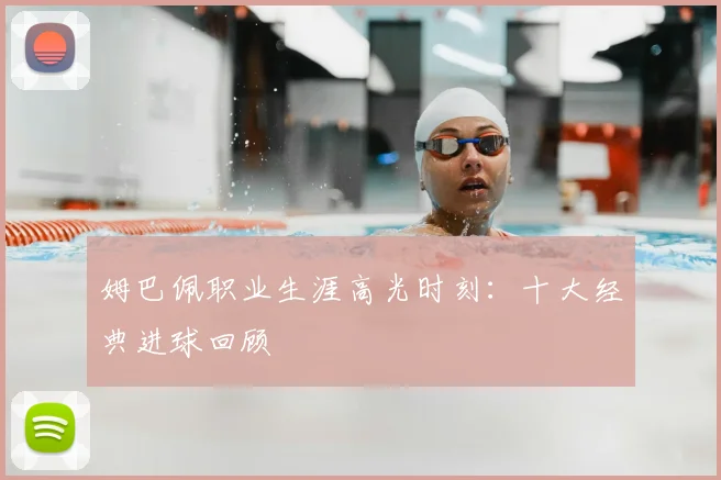 姆巴佩职业生涯高光时刻：十大经典进球回顾