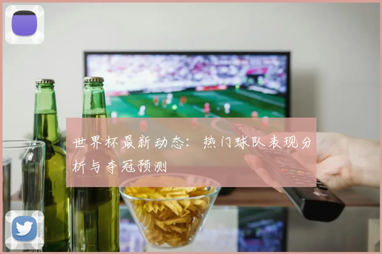 世界杯最新动态：热门球队表现分析与夺冠预测