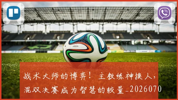 战术大师的博弈！主教练神换人，混双决赛成为智慧的较量_20260707013538