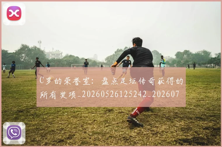 C罗的荣誉室：盘点足坛传奇获得的所有奖项_20260526125242_20260701213740_20260712052638