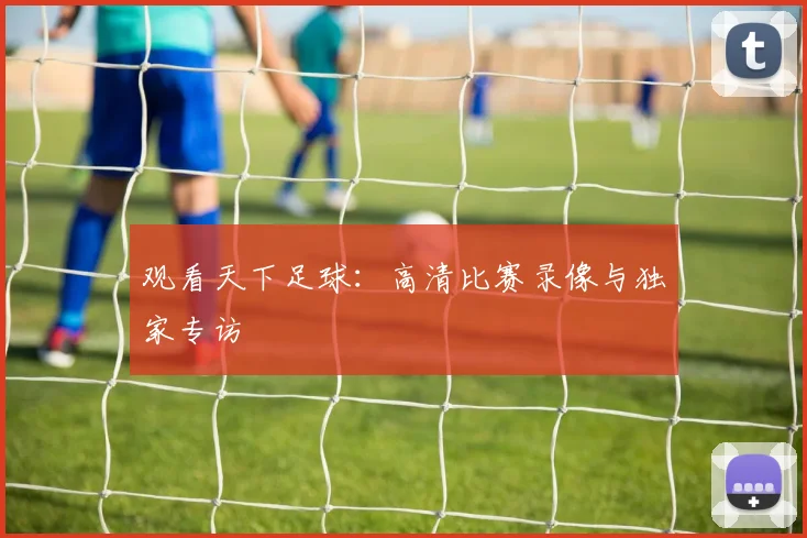 观看天下足球：高清比赛录像与独家专访