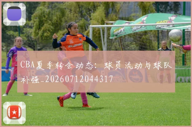 CBA夏季转会动态：球员流动与球队补强_20260712044317
