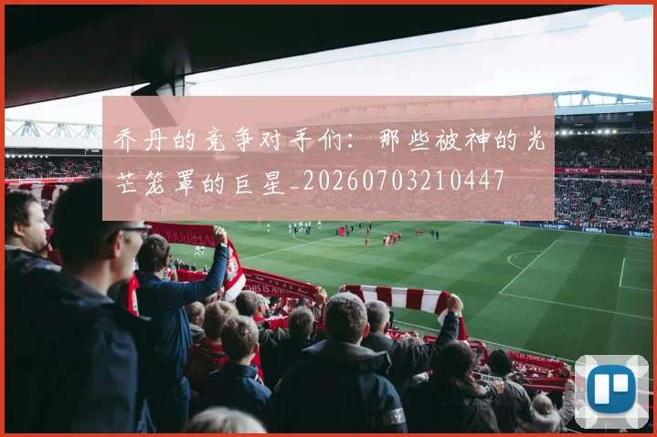乔丹的竞争对手们：那些被神的光芒笼罩的巨星_20260703210447