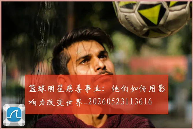 篮球明星慈善事业:他们如何用影响力改变世界_20260523113616