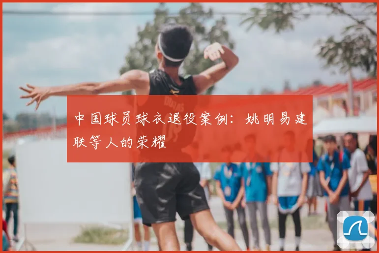 中国球员球衣退役案例：姚明易建联等人的荣耀