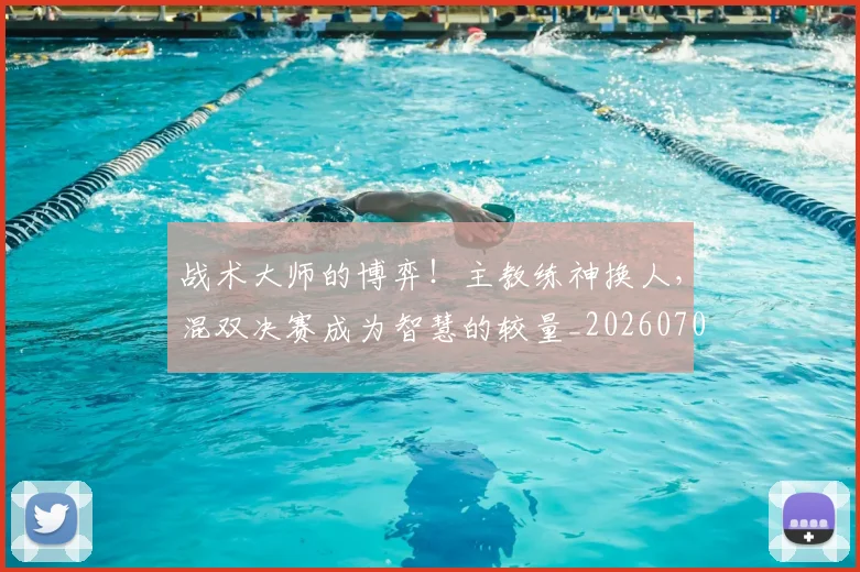 战术大师的博弈!主教练神换人,混双决赛成为智慧的较量_20260707013538