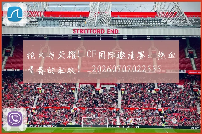 枪火与荣耀!CF国际邀请赛,热血青春的狂欢!_20260707022555