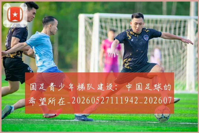 国足青少年梯队建设：中国足球的希望所在_20260527111942_20260703224535