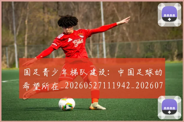 国足青少年梯队建设：中国足球的希望所在_20260527111942_20260703224535