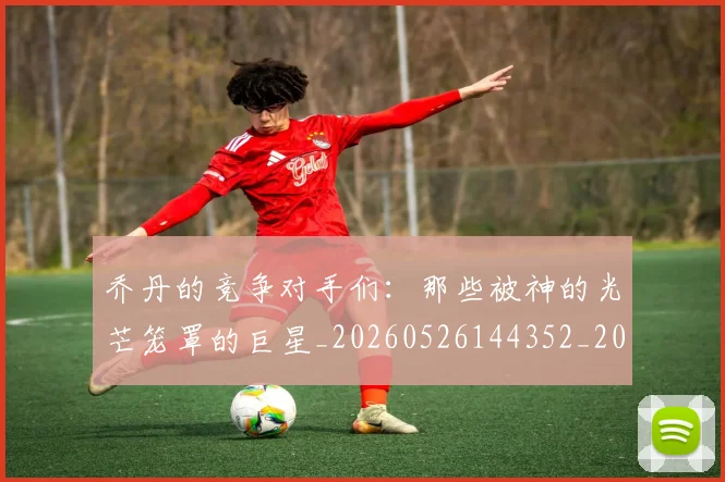乔丹的竞争对手们：那些被神的光芒笼罩的巨星_20260526144352_20260703210450_20260716192448